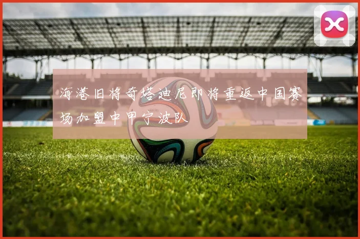海港旧将奇塔迪尼即将重返中国赛场加盟中甲宁波队