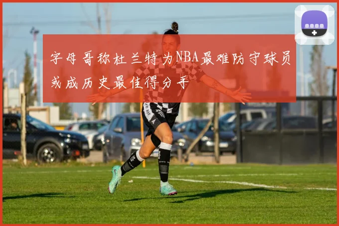 字母哥称杜兰特为NBA最难防守球员或成历史最佳得分手
