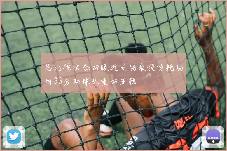 恩比德状态回暖近五场表现惊艳场均33分助球队重回正轨
