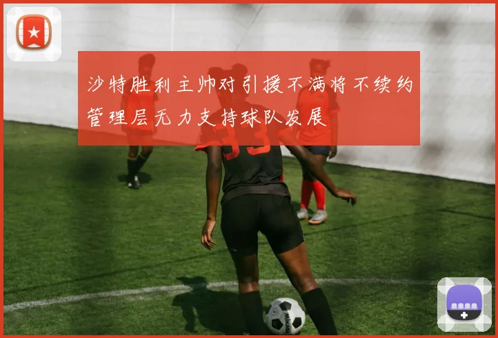 沙特胜利主帅对引援不满将不续约管理层无力支持球队发展