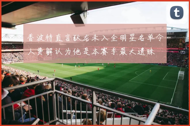 香波特直言狄龙未入全明星名单令人费解认为他是本赛季最大遗珠
