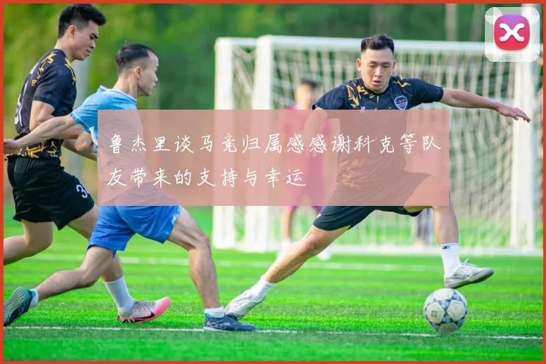 鲁杰里谈马竞归属感感谢科克等队友带来的支持与幸运