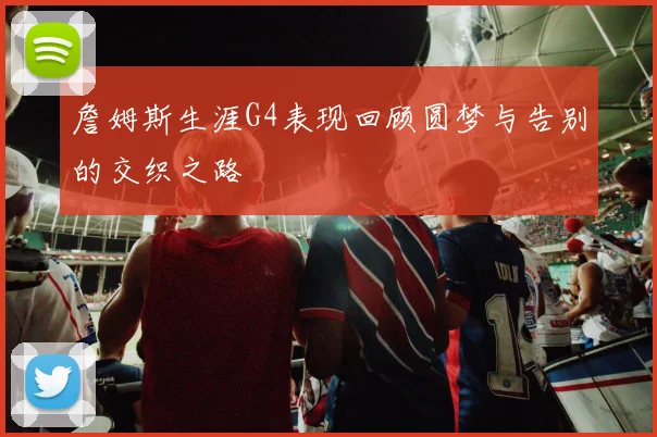 詹姆斯生涯G4表现回顾圆梦与告别的交织之路