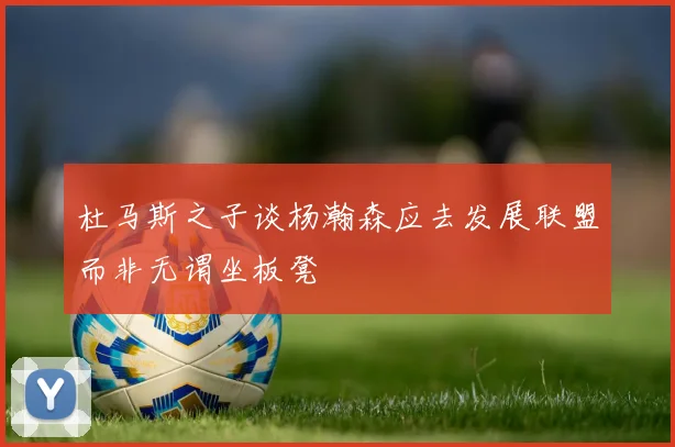 杜马斯之子谈杨瀚森应去发展联盟而非无谓坐板凳