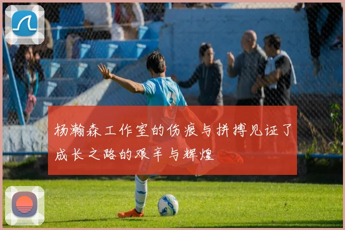 杨瀚森工作室的伤痕与拼搏见证了成长之路的艰辛与辉煌