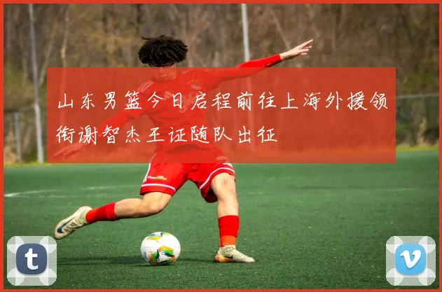 山东男篮今日启程前往上海外援领衔谢智杰王证随队出征