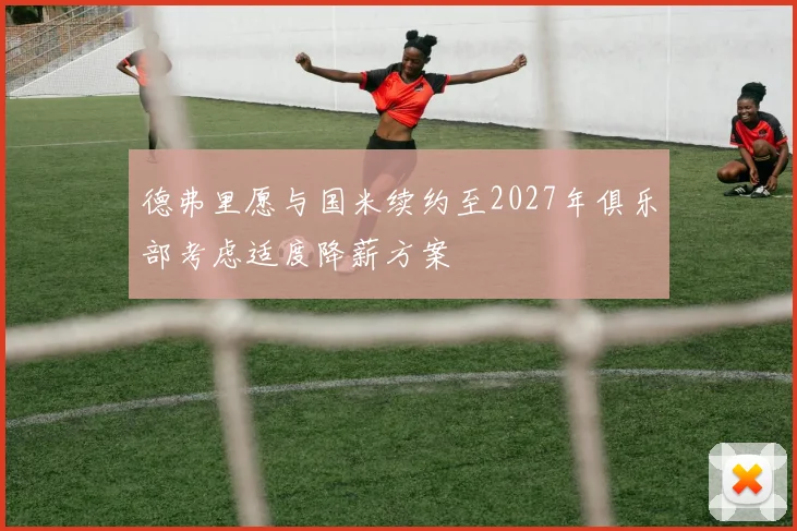 德弗里愿与国米续约至2027年俱乐部考虑适度降薪方案
