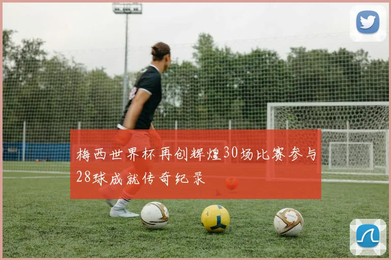 梅西世界杯再创辉煌30场比赛参与28球成就传奇纪录