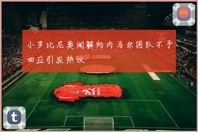 小罗比尼奥闹解约内马尔团队不予回应引发热议