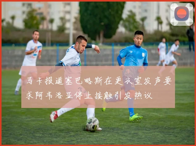 马卡报道塞巴略斯在更衣室发声要求阿韦洛亚停止接触引发热议