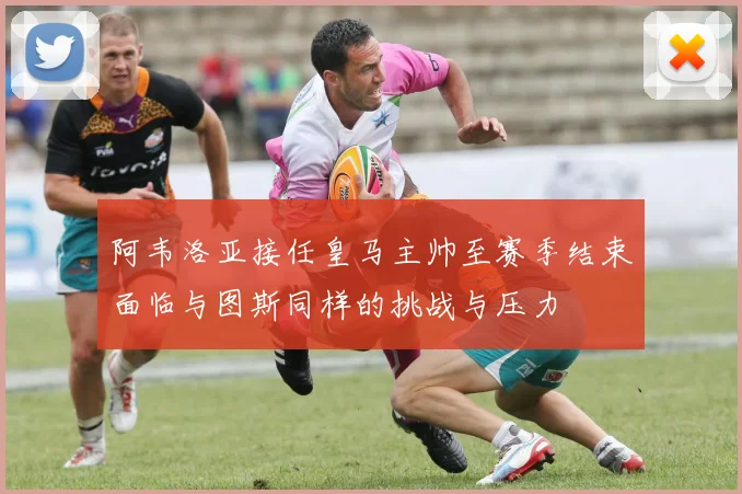阿韦洛亚接任皇马主帅至赛季结束面临与图斯同样的挑战与压力