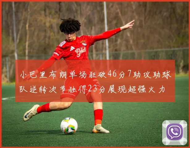 小巴里布朗单场狂砍46分7助攻助球队逆转次节独得23分展现超强火力