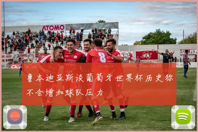 鲁本迪亚斯谈葡萄牙世界杯历史称不会增加球队压力