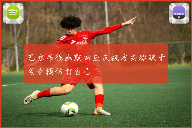 巴尔韦德幽默回应庆祝方式称孩子或会模仿打自己