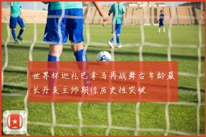 世界杯巡礼巴拿马再战舞台年龄最长丹麦主帅期待历史性突破