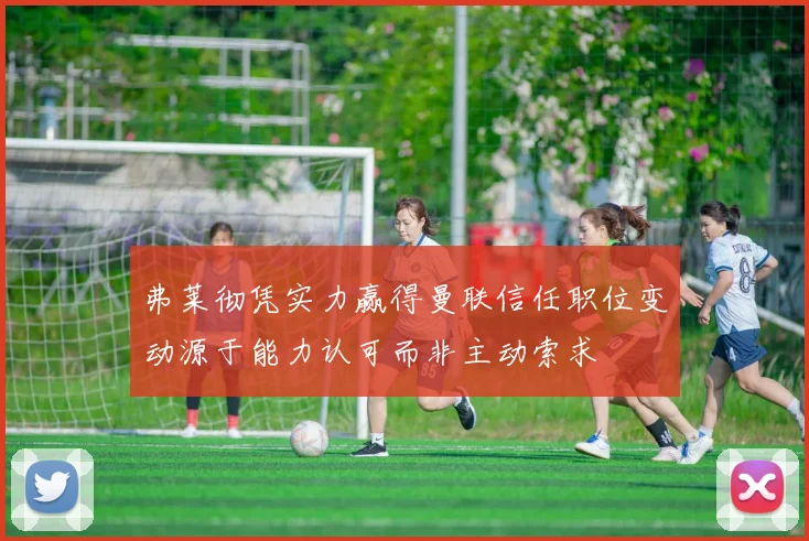 弗莱彻凭实力赢得曼联信任职位变动源于能力认可而非主动索求