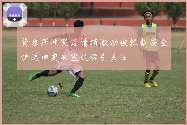 费尔斯冲突后情绪激动被拦截安全护送回更衣室过程引关注