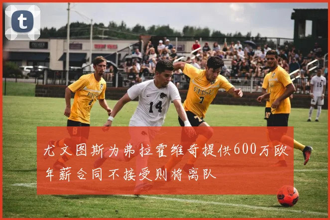 尤文图斯为弗拉霍维奇提供600万欧年薪合同不接受则将离队