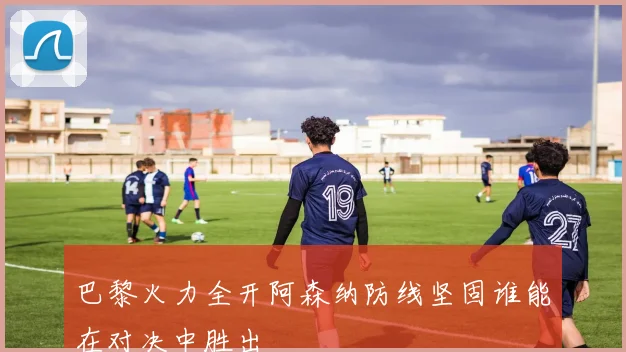 巴黎火力全开阿森纳防线坚固谁能在对决中胜出