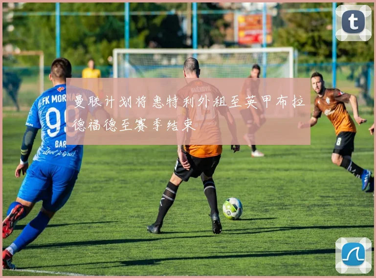 曼联计划将惠特利外租至英甲布拉德福德至赛季结束